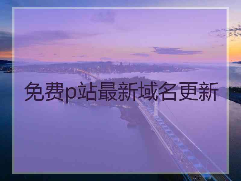 免费p站最新域名更新